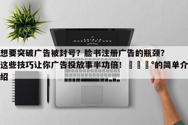 想要突破广告被封号?脸书注册广告的瓶颈?这些技巧让你广告投放事半功倍!💰的简单介绍