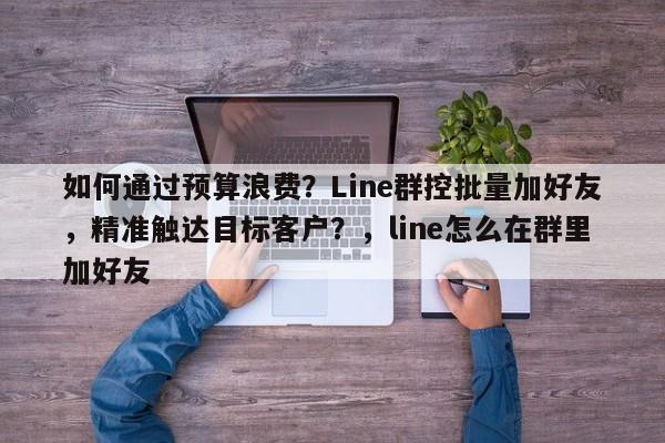 如何通过预算浪费？Line群控批量加好友，精准触达目标客户？，line怎么在群里加好友