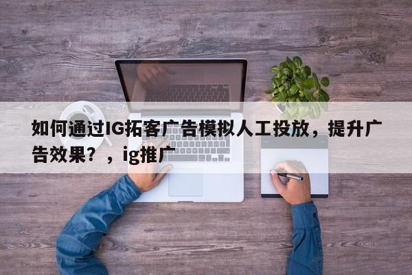 如何通过IG拓客广告模拟人工投放，提升广告效果？，ig推广