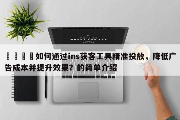 📈如何通过ins获客工具精准投放，降低广告成本并提升效果？的简单介绍