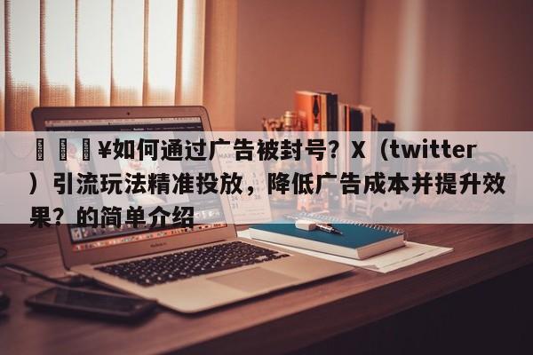 🔥如何通过广告被封号？X（twitter）引流玩法精准投放，降低广告成本并提升效果？的简单介绍