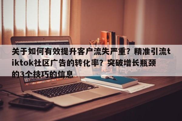 关于如何有效提升客户流失严重?精准引流tiktok社区广告的转化率?突破增长瓶颈的3个技巧的信息