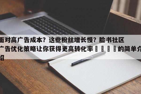 面对高广告成本?这些粉丝增长慢?脸书社区广告优化策略让你获得更高转化率🎯的简单介绍