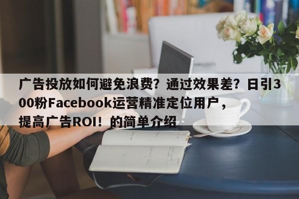 广告投放如何避免浪费？通过效果差？日引300粉Facebook运营精准定位用户，提高广告ROI！的简单介绍