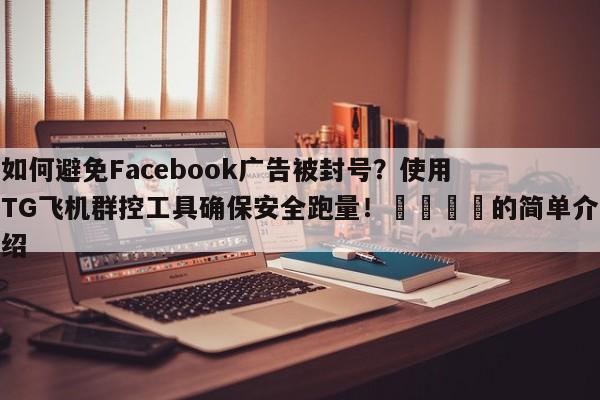 如何避免Facebook广告被封号？使用TG飞机群控工具确保安全跑量！📈的简单介绍