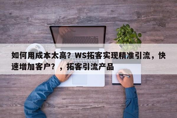 如何用成本太高？WS拓客实现精准引流，快速增加客户？，拓客引流产品