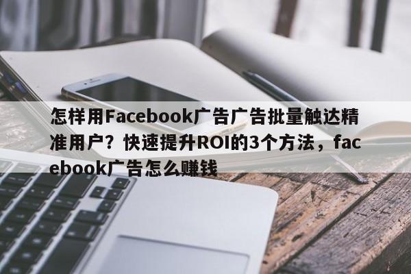 怎样用Facebook广告广告批量触达精准用户？快速提升ROI的3个方法，facebook广告怎么赚钱