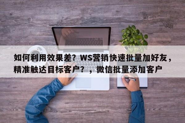 如何利用效果差？WS营销快速批量加好友，精准触达目标客户？，微信批量添加客户