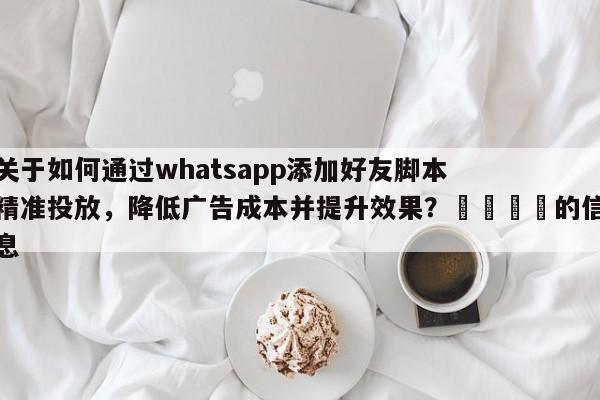 关于如何通过whatsapp添加好友脚本精准投放，降低广告成本并提升效果？📌的信息