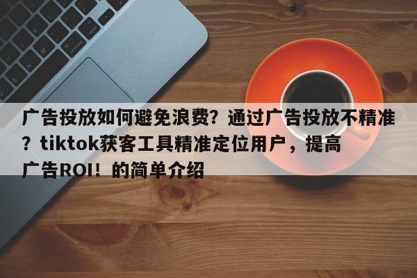 广告投放如何避免浪费？通过广告投放不精准？tiktok获客工具精准定位用户，提高广告ROI！的简单介绍