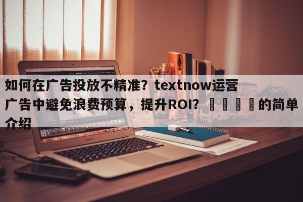 如何在广告投放不精准？textnow运营广告中避免浪费预算，提升ROI？📈的简单介绍