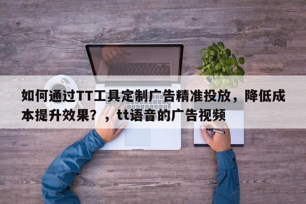 如何通过TT工具定制广告精准投放，降低成本提升效果？，tt语音的广告视频