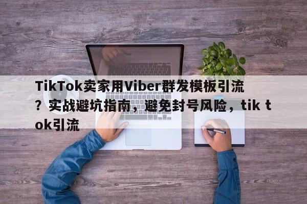 TikTok卖家用Viber群发模板引流？实战避坑指南，避免封号风险，tik tok引流