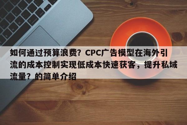 如何通过预算浪费？CPC广告模型在海外引流的成本控制实现低成本快速获客，提升私域流量？的简单介绍