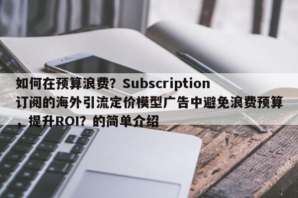 如何在预算浪费？Subscription订阅的海外引流定价模型广告中避免浪费预算，提升ROI？的简单介绍