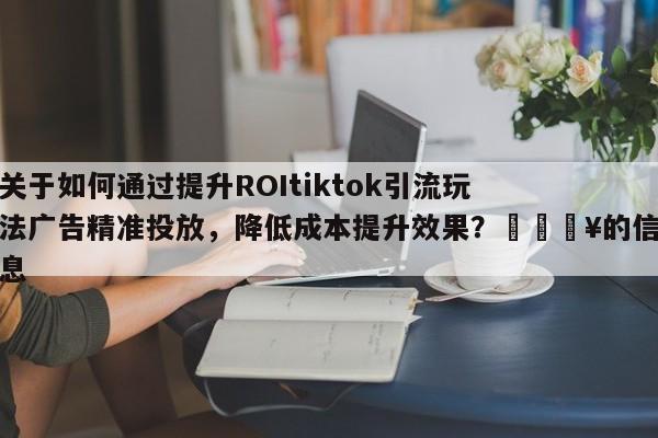 关于如何通过提升ROItiktok引流玩法广告精准投放，降低成本提升效果？🔥的信息
