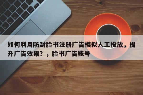 如何利用防封脸书注册广告模拟人工投放，提升广告效果？，脸书广告账号
