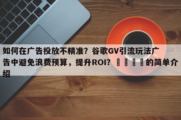 如何在广告投放不精准？谷歌GV引流玩法广告中避免浪费预算，提升ROI？🎯的简单介绍