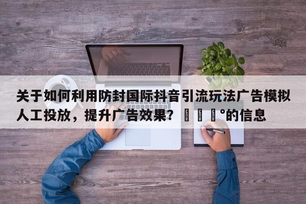 关于如何利用防封国际抖音引流玩法广告模拟人工投放，提升广告效果？💰的信息