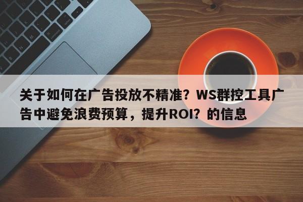 关于如何在广告投放不精准？WS群控工具广告中避免浪费预算，提升ROI？的信息