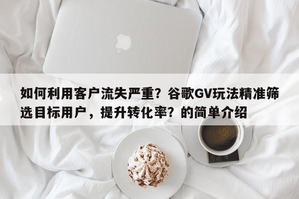 如何利用客户流失严重？谷歌GV玩法精准筛选目标用户，提升转化率？的简单介绍