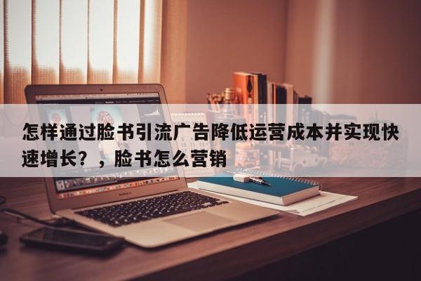 怎样通过脸书引流广告降低运营成本并实现快速增长？，脸书怎么营销