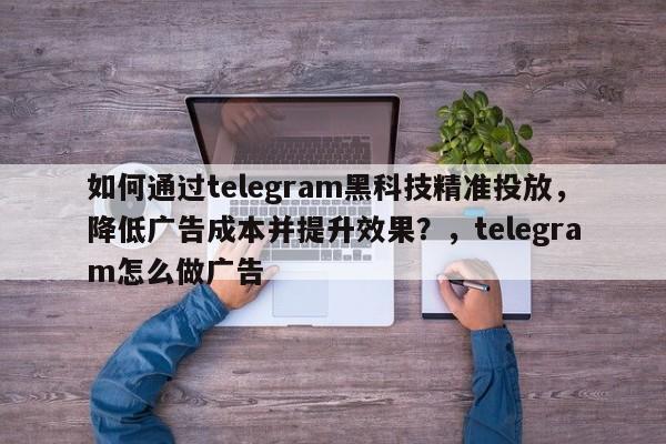 如何通过telegram黑科技精准投放，降低广告成本并提升效果？，telegram怎么做广告