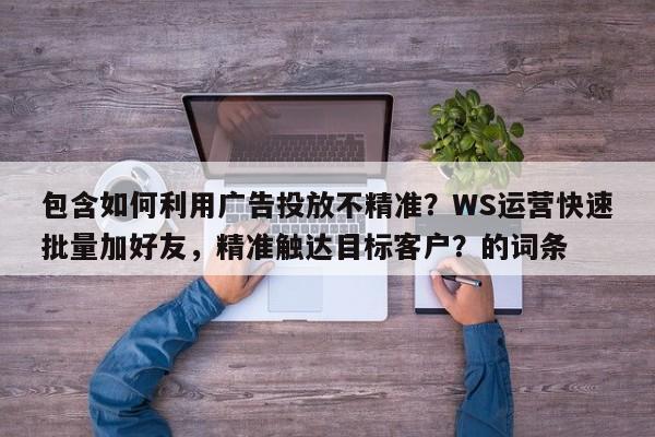 包含如何利用广告投放不精准？WS运营快速批量加好友，精准触达目标客户？的词条