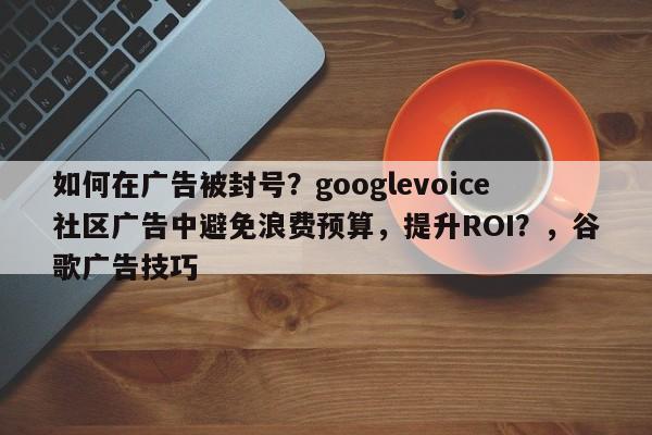 如何在广告被封号？googlevoice社区广告中避免浪费预算，提升ROI？，谷歌广告技巧