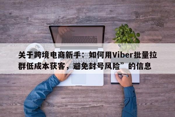关于跨境电商新手：如何用Viber批量拉群低成本获客，避免封号风险”的信息