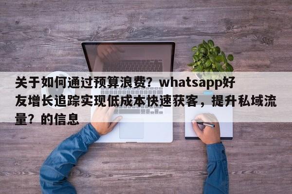 关于如何通过预算浪费？whatsapp好友增长追踪实现低成本快速获客，提升私域流量？的信息