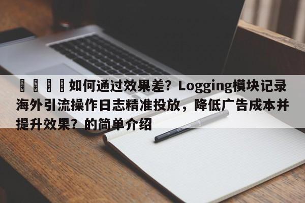 📣如何通过效果差？Logging模块记录海外引流操作日志精准投放，降低广告成本并提升效果？的简单介绍