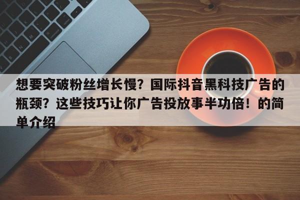 想要突破粉丝增长慢？国际抖音黑科技广告的瓶颈？这些技巧让你广告投放事半功倍！的简单介绍