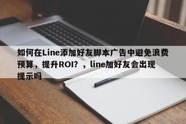 如何在Line添加好友脚本广告中避免浪费预算，提升ROI？，line加好友会出现提示吗