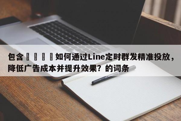 包含📣如何通过Line定时群发精准投放，降低广告成本并提升效果？的词条