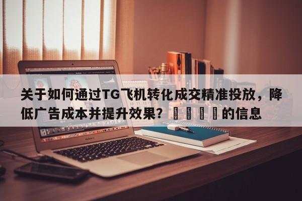 关于如何通过TG飞机转化成交精准投放，降低广告成本并提升效果？📈的信息