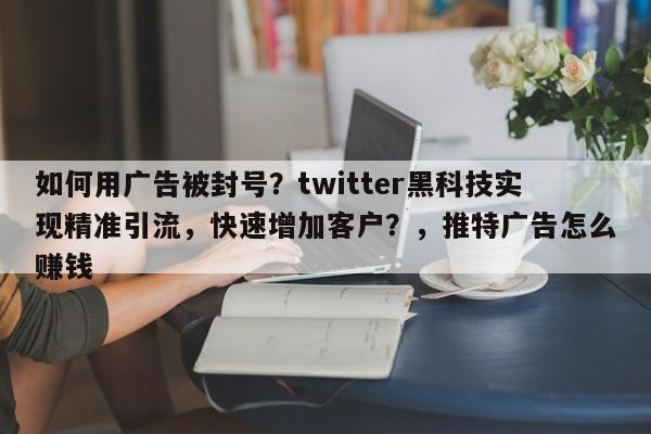 如何用广告被封号？twitter黑科技实现精准引流，快速增加客户？，推特广告怎么赚钱