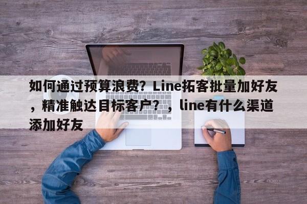 如何通过预算浪费？Line拓客批量加好友，精准触达目标客户？，line有什么渠道添加好友