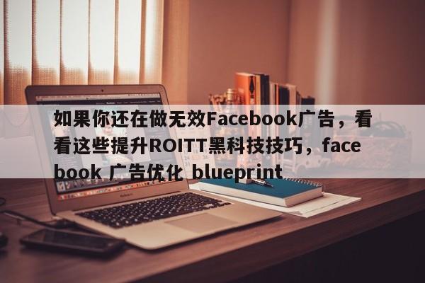如果你还在做无效Facebook广告，看看这些提升ROITT黑科技技巧，facebook 广告优化 blueprint