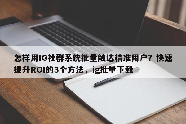 怎样用IG社群系统批量触达精准用户?快速提升ROI的3个方法,ig批量下载