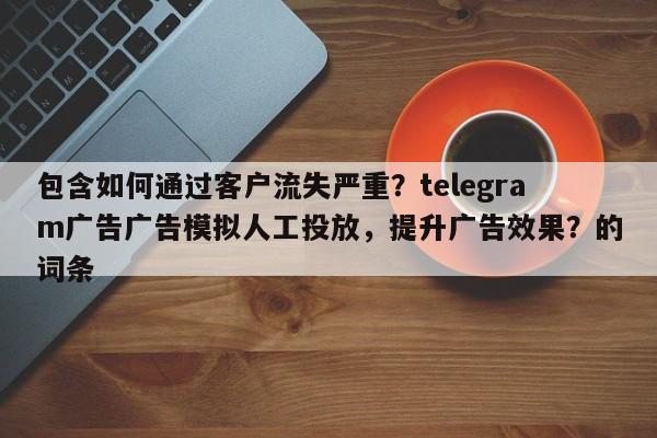 包含如何通过客户流失严重？telegram广告广告模拟人工投放，提升广告效果？的词条
