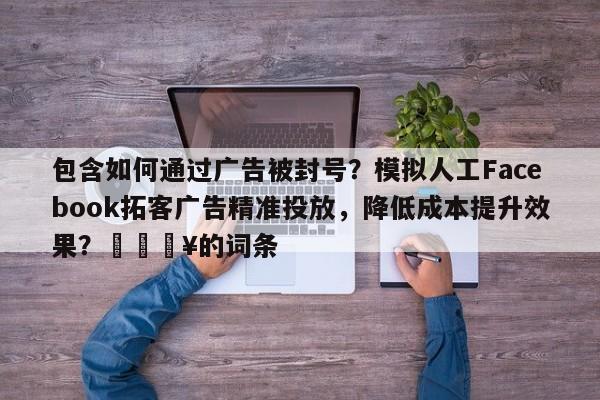 包含如何通过广告被封号？模拟人工Facebook拓客广告精准投放，降低成本提升效果？🔥的词条