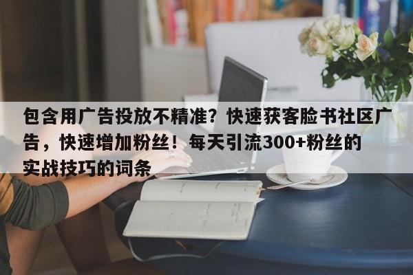 包含用广告投放不精准？快速获客脸书社区广告，快速增加粉丝！每天引流300+粉丝的实战技巧的词条