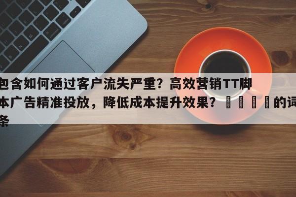 包含如何通过客户流失严重？高效营销TT脚本广告精准投放，降低成本提升效果？🚀的词条