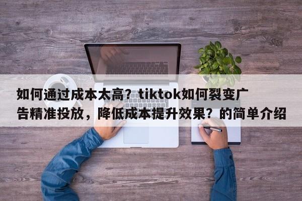 如何通过成本太高？tiktok如何裂变广告精准投放，降低成本提升效果？的简单介绍