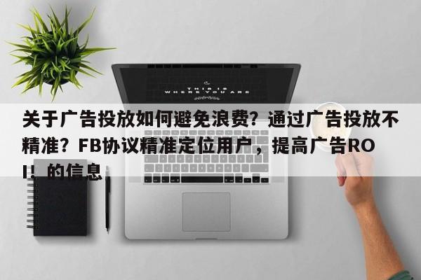 关于广告投放如何避免浪费？通过广告投放不精准？FB协议精准定位用户，提高广告ROI！的信息