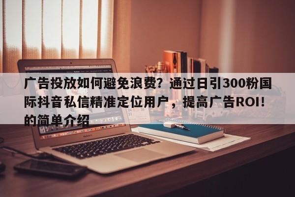 广告投放如何避免浪费？通过日引300粉国际抖音私信精准定位用户，提高广告ROI！的简单介绍
