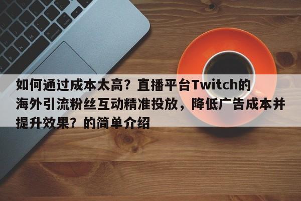 如何通过成本太高？直播平台Twitch的海外引流粉丝互动精准投放，降低广告成本并提升效果？的简单介绍