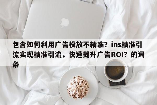 包含如何利用广告投放不精准？ins精准引流实现精准引流，快速提升广告ROI？的词条