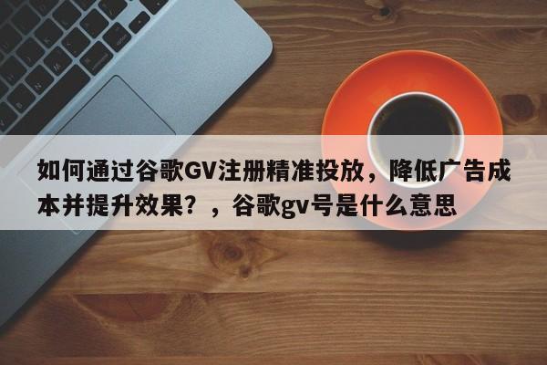 如何通过谷歌GV注册精准投放，降低广告成本并提升效果？，谷歌gv号是什么意思